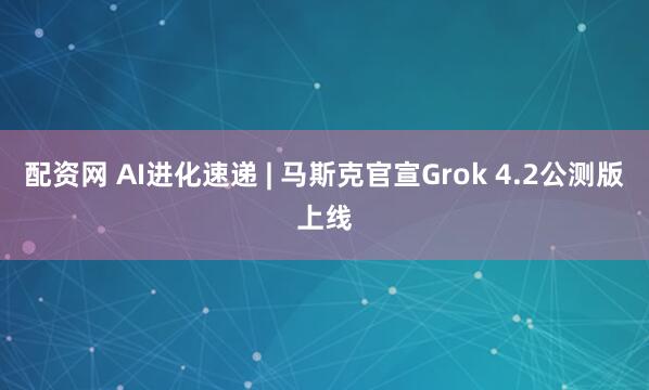 配资网 AI进化速递 | 马斯克官宣Grok 4.2公测版上线