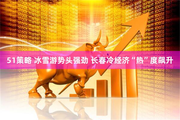 51策略 冰雪游势头强劲 长春冷经济“热”度飙升