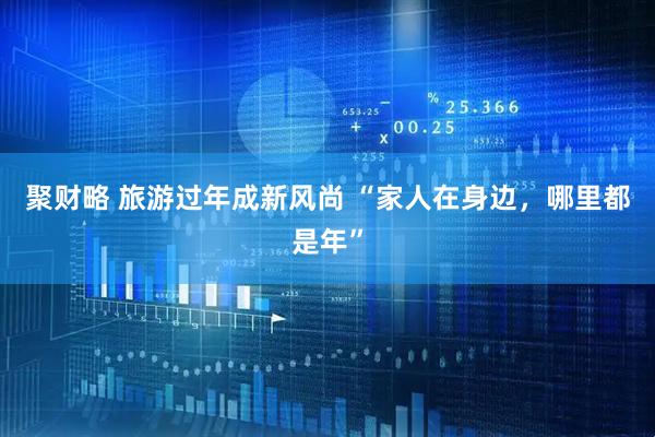 聚财略 旅游过年成新风尚 “家人在身边，哪里都是年”