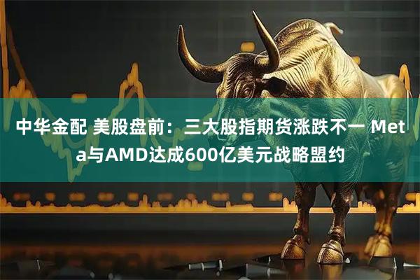 中华金配 美股盘前：三大股指期货涨跌不一 Meta与AMD达成600亿美元战略盟约