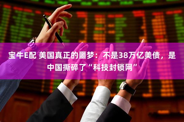 宝牛E配 美国真正的噩梦：不是38万亿美债，是中国撕碎了“科技封锁网”