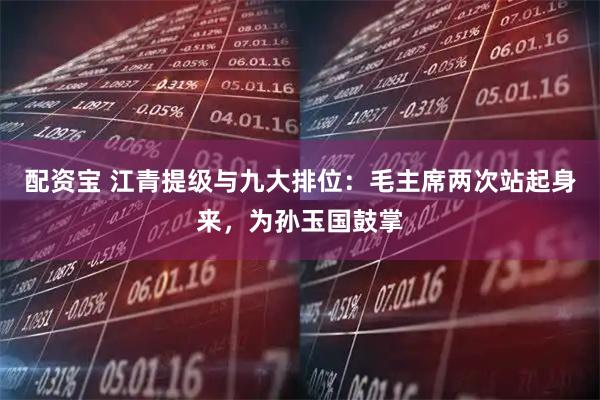 配资宝 江青提级与九大排位：毛主席两次站起身来，为孙玉国鼓掌