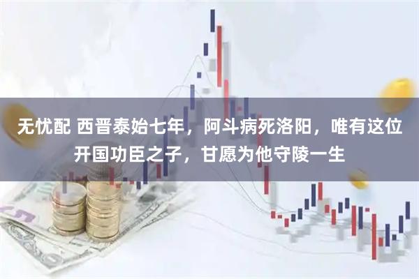 无忧配 西晋泰始七年，阿斗病死洛阳，唯有这位开国功臣之子，甘愿为他守陵一生
