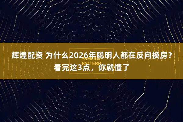 辉煌配资 为什么2026年聪明人都在反向换房？看完这3点，你就懂了