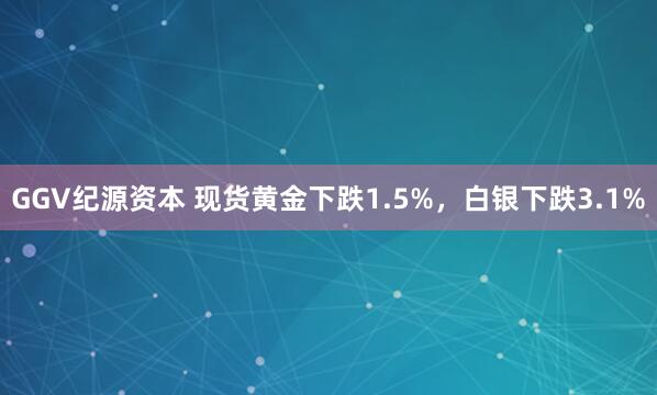 GGV纪源资本 现货黄金下跌1.5%，白银下跌3.1%