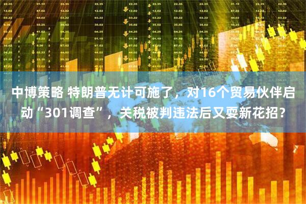 中博策略 特朗普无计可施了，对16个贸易伙伴启动“301调查”，关税被判违法后又耍新花招？