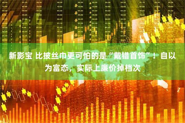 新影宝 比披丝巾更可怕的是“戴错首饰”！自以为富态，实际上廉价掉档次
