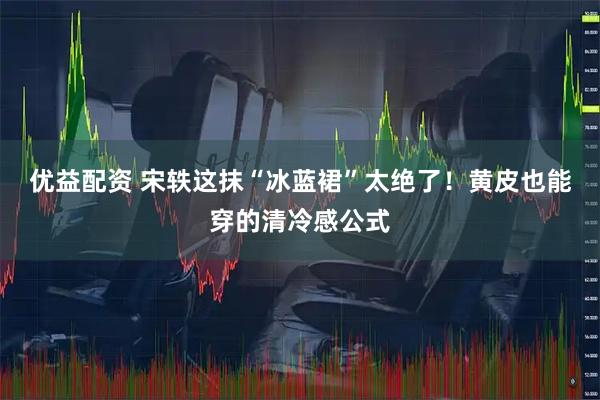 优益配资 宋轶这抹“冰蓝裙”太绝了！黄皮也能穿的清冷感公式