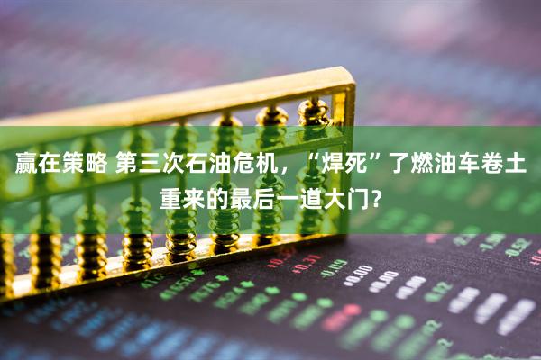 赢在策略 第三次石油危机，“焊死”了燃油车卷土重来的最后一道大门？