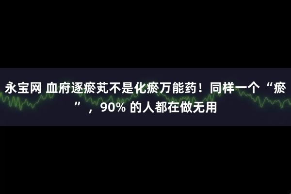永宝网 血府逐瘀芄不是化瘀万能药！同样一个 “瘀” ，90% 的人都在做无用