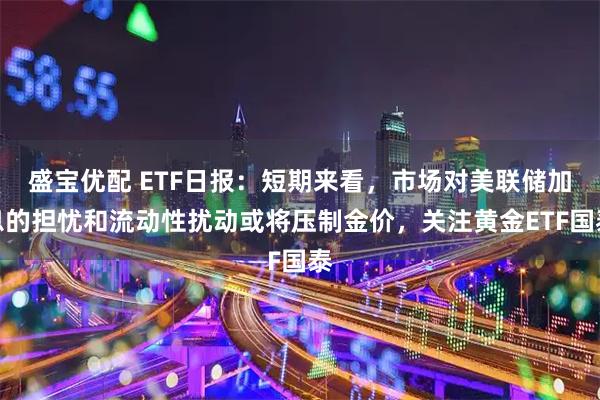 盛宝优配 ETF日报：短期来看，市场对美联储加息的担忧和流动性扰动或将压制金价，关注黄金ETF国泰