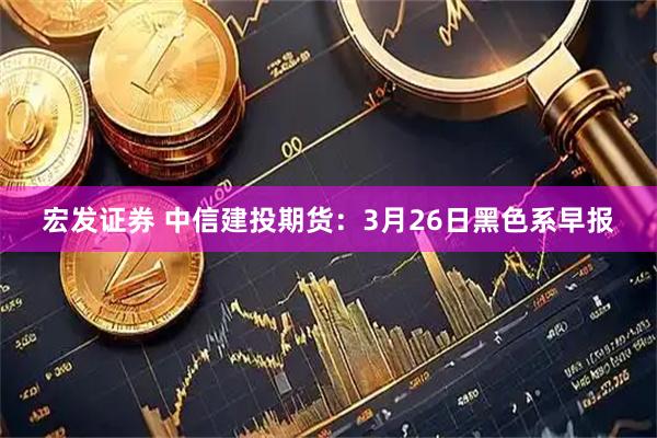宏发证券 中信建投期货：3月26日黑色系早报