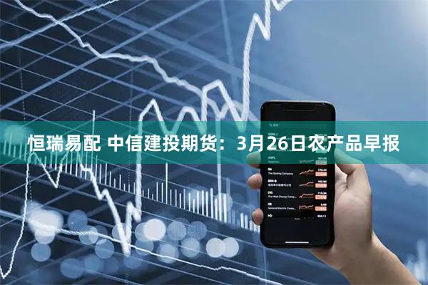 恒瑞易配 中信建投期货：3月26日农产品早报