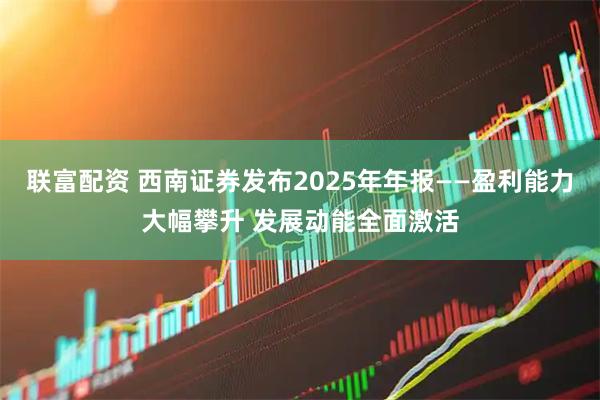 联富配资 西南证券发布2025年年报——盈利能力大幅攀升 发展动能全面激活