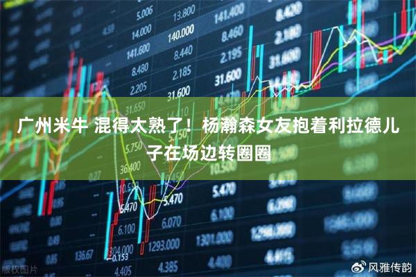 广州米牛 混得太熟了！杨瀚森女友抱着利拉德儿子在场边转圈圈