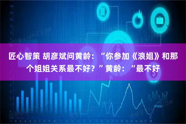 匠心智策 胡彦斌问黄龄：“你参加《浪姐》和那个姐姐关系最不好？”黄龄：“最不好