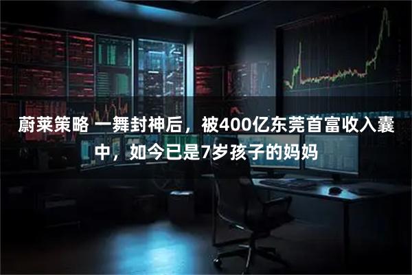 蔚莱策略 一舞封神后，被400亿东莞首富收入囊中，如今已是7岁孩子的妈妈