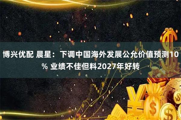 博兴优配 晨星：下调中国海外发展公允价值预测10% 业绩不佳但料2027年好转