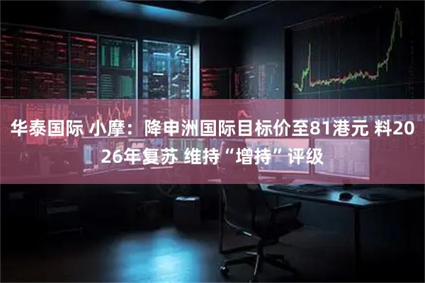 华泰国际 小摩：降申洲国际目标价至81港元 料2026年复苏 维持“增持”评级