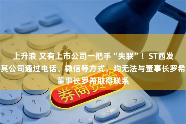 上升浪 又有上市公司一把手“失联”！ST西发公告称，其公司通过电话、微信等方式，均无法与董事长罗希取得联系