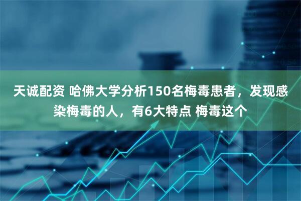 天诚配资 哈佛大学分析150名梅毒患者，发现感染梅毒的人，有6大特点 梅毒这个