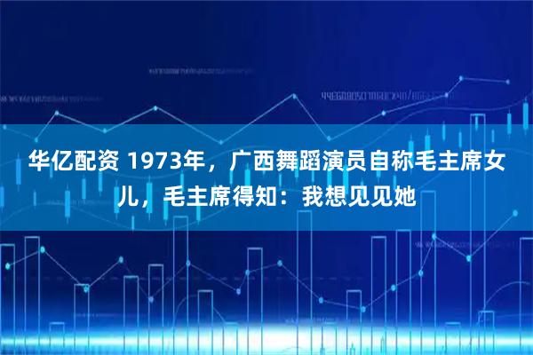 华亿配资 1973年，广西舞蹈演员自称毛主席女儿，毛主席得知：我想见见她