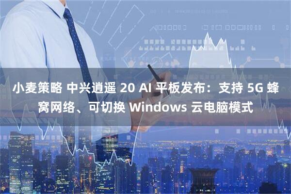 小麦策略 中兴逍遥 20 AI 平板发布：支持 5G 蜂窝网络、可切换 Windows 云电脑模式