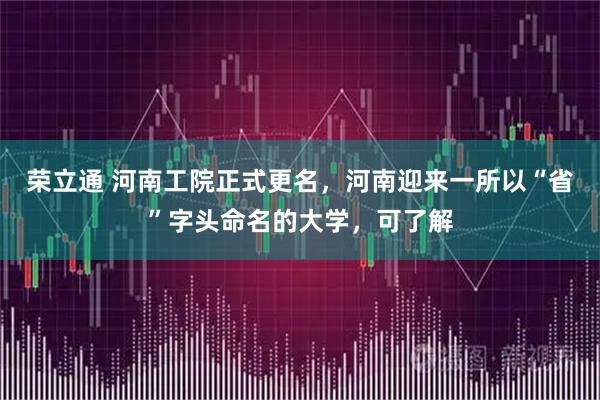 荣立通 河南工院正式更名，河南迎来一所以“省”字头命名的大学，可了解