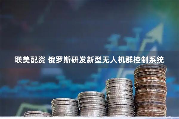联美配资 俄罗斯研发新型无人机群控制系统