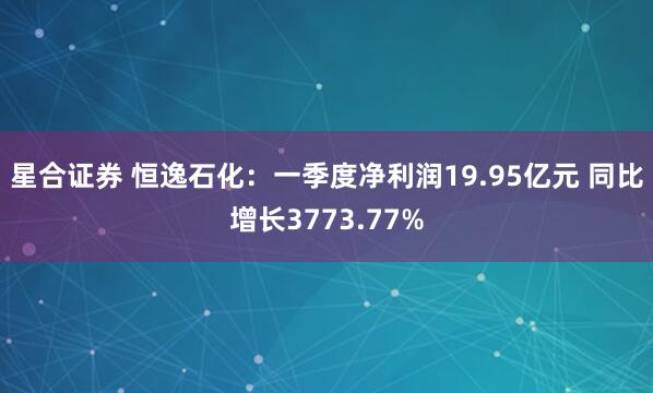 星合证券 恒逸石化：一季度净利润19.95亿元 同比增长3773.77%