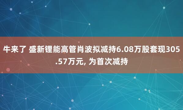 牛来了 盛新锂能高管肖波拟减持6.08万股套现305.57万元, 为首次减持