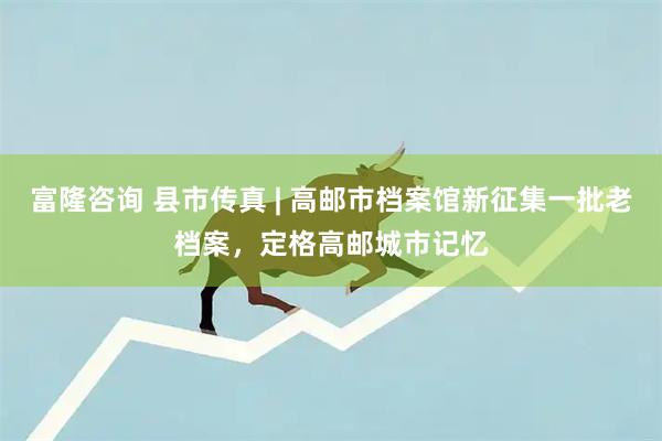 富隆咨询 县市传真 | 高邮市档案馆新征集一批老档案，定格高邮城市记忆