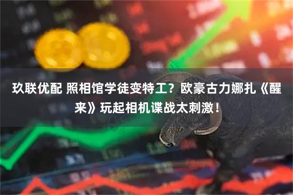 玖联优配 照相馆学徒变特工？欧豪古力娜扎《醒来》玩起相机谍战太刺激！