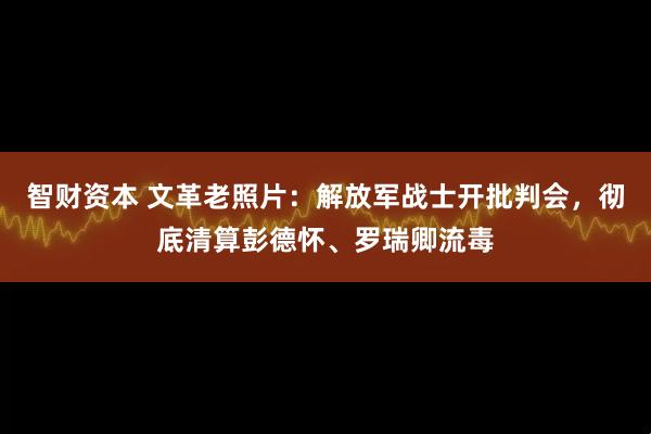 智财资本 文革老照片：解放军战士开批判会，彻底清算彭德怀、罗瑞卿流毒