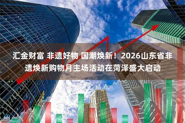 汇金财富 非遗好物 国潮焕新！2026山东省非遗焕新购物月主场活动在菏泽盛大启动
