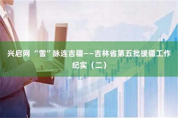 兴启网 “雪”脉连吉疆——吉林省第五批援疆工作纪实（二）
