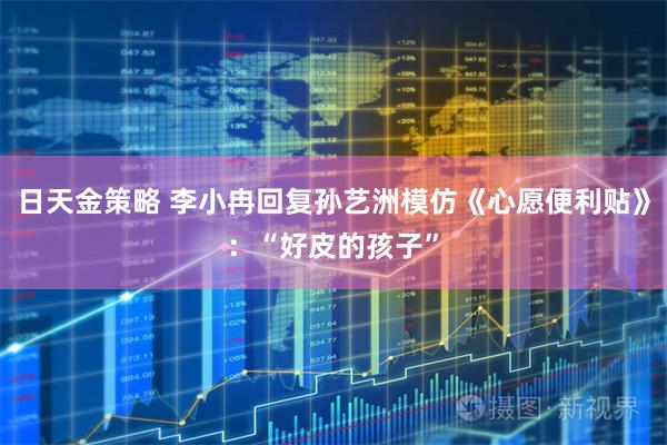 日天金策略 李小冉回复孙艺洲模仿《心愿便利贴》：“好皮的孩子”