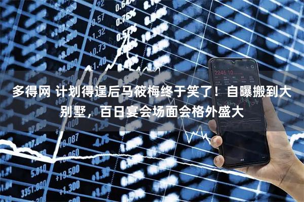 多得网 计划得逞后马筱梅终于笑了！自曝搬到大别墅，百日宴会场面会格外盛大