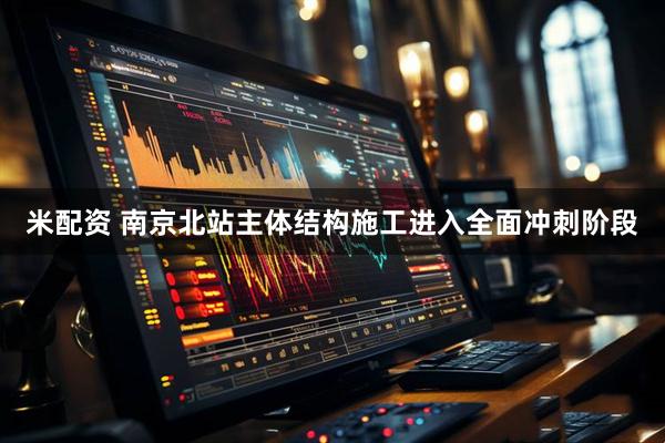 米配资 南京北站主体结构施工进入全面冲刺阶段