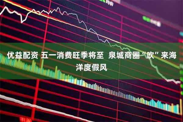 优益配资 五一消费旺季将至  泉城商圈“吹”来海洋度假风