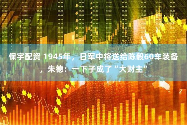 保宇配资 1945年，日军中将送给陈毅60车装备，朱德：一下子成了“大财主”