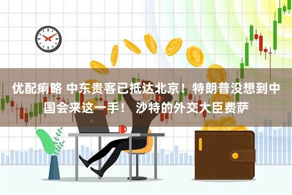 优配痢略 中东贵客已抵达北京！特朗普没想到中国会来这一手！ 沙特的外交大臣费萨