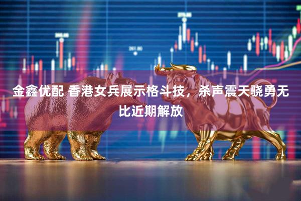 金鑫优配 香港女兵展示格斗技,杀声震天骁勇无比近期解放