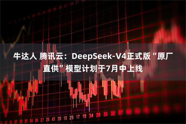 牛达人 腾讯云：DeepSeek-V4正式版“原厂直供”模型计划于7月中上线