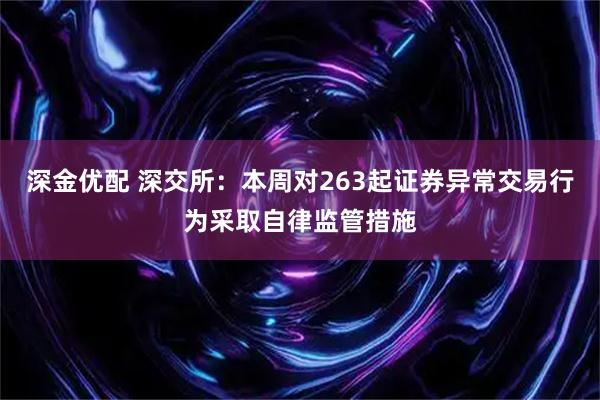 深金优配 深交所：本周对263起证券异常交易行为采取自律监管措施