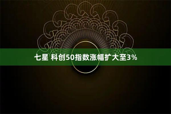 七星 科创50指数涨幅扩大至3%