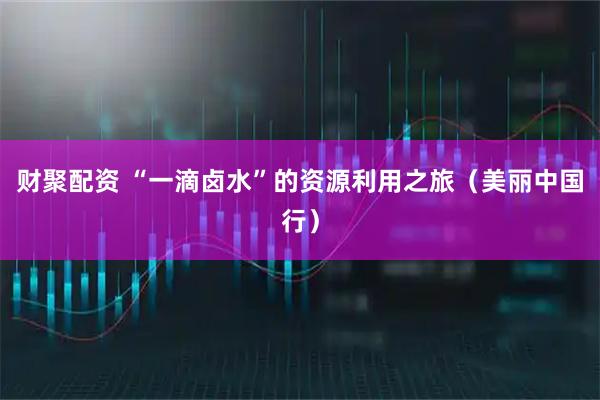 财聚配资 “一滴卤水”的资源利用之旅（美丽中国行）