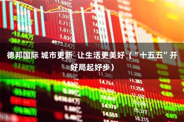 德邦国际 城市更新 让生活更美好(“十五五”开好局起好步)