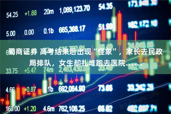 蜀商证券 高考结束后出现“怪象”,家长去民政局排队,女生却扎堆跑去医院……