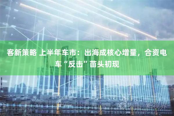 客新策略 上半年车市:出海成核心增量,合资电车“反击”苗头初现